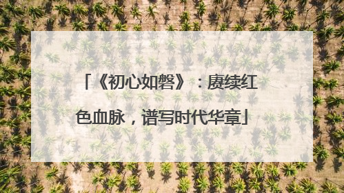 《初心如磐》：赓续红色血脉，谱写时代华章