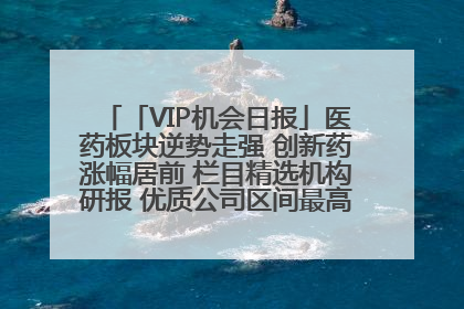 「VIP机会日报」医药板块逆势走强 创新药涨幅居前 栏目精选机构研报 优质公司区间最高涨34.9%