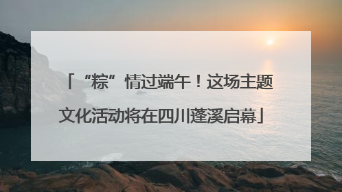 “粽”情过端午！这场主题文化活动将在四川蓬溪启幕