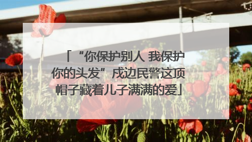 “你保护别人 我保护你的头发”戍边民警这顶帽子藏着儿子满满的爱