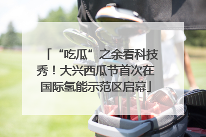 “吃瓜”之余看科技秀！大兴西瓜节首次在国际氢能示范区启幕