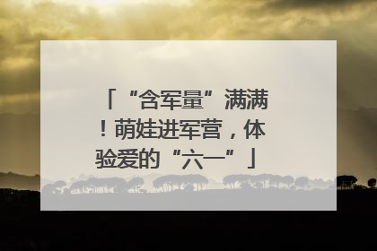 “含军量”满满！萌娃进军营，体验爱的“六一”