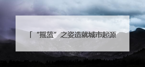 “摇篮”之姿造就城市起源 记忆传承彰显文化魅力