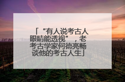 “有人说考古人眼睛能透视”，老考古学家何德亮畅谈他的考古人生