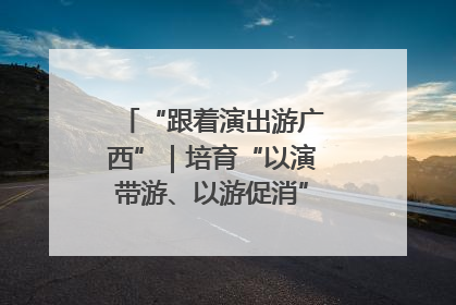 “跟着演出游广西”｜培育“以演带游、以游促消”文旅消费新生态