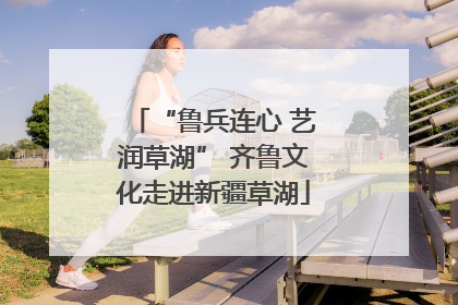 “鲁兵连心 艺润草湖” 齐鲁文化走进新疆草湖