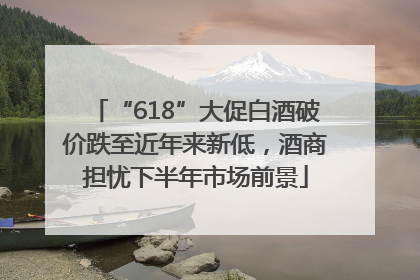 “618”大促白酒破价跌至近年来新低，酒商担忧下半年市场前景
