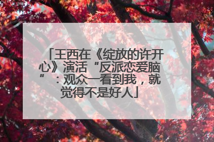 王西在《绽放的许开心》演活“反派恋爱脑”：观众一看到我，就觉得不是好人