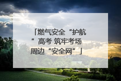 燃气安全“护航”高考 筑牢考场周边“安全网”