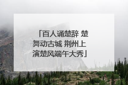 百人诵楚辞 楚舞动古城 荆州上演楚风端午大秀