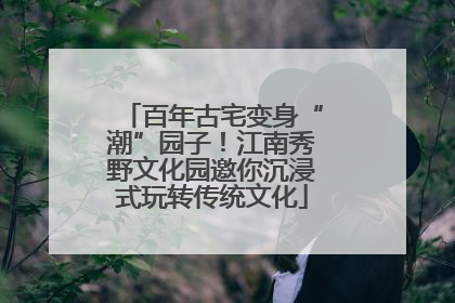 百年古宅变身“潮”园子！江南秀野文化园邀你沉浸式玩转传统文化