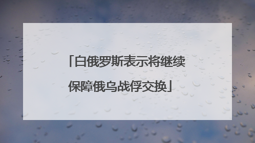 白俄罗斯表示将继续保障俄乌战俘交换