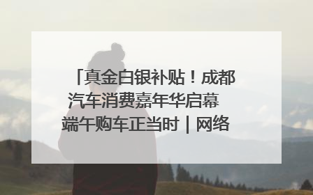 真金白银补贴！成都汽车消费嘉年华启幕 端午购车正当时｜网络中国节·端午
