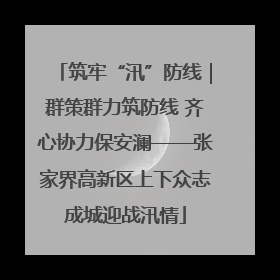 筑牢“汛”防线｜群策群力筑防线 齐心协力保安澜——张家界高新区上下众志成城迎战汛情