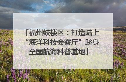 福州鼓楼区：打造陆上“海洋科技会客厅”跻身全国航海科普基地
