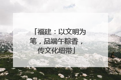 福建：以文明为笔，品端午粽香，传文化纽带