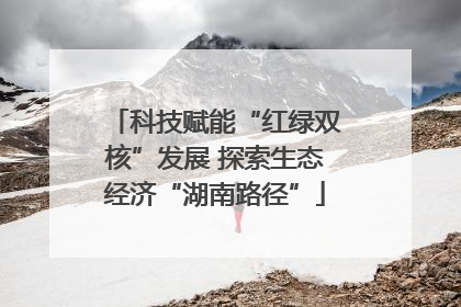 科技赋能“红绿双核”发展 探索生态经济“湖南路径”