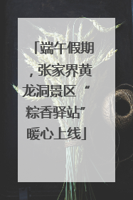 端午假期，张家界黄龙洞景区“粽香驿站”暖心上线