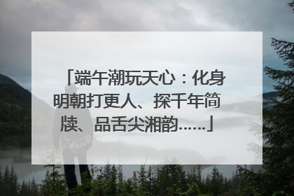 端午潮玩天心：化身明朝打更人、探千年简牍、品舌尖湘韵……