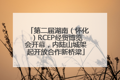 第二届湖南（怀化）RCEP经贸博览会开幕，内陆山城架起开放合作新桥梁