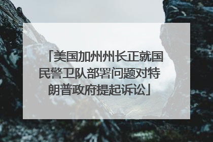 美国加州州长正就国民警卫队部署问题对特朗普政府提起诉讼