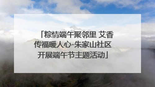 粽情端午聚邻里 艾香传福暖人心-朱家山社区开展端午节主题活动