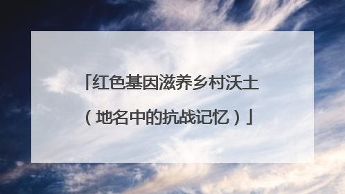 红色基因滋养乡村沃土（地名中的抗战记忆）