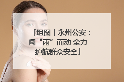 组图丨永州公安：闻“雨”而动 全力护航群众安全