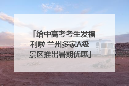 给中高考考生发福利啦 兰州多家A级景区推出暑期优惠