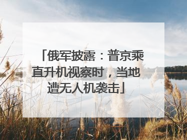 俄军披露：普京乘直升机视察时，当地遭无人机袭击