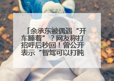 余承东被偶遇“开车睡着”？网友称打招呼后秒回！曾公开表示“智驾可以打盹”引争议