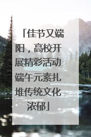 佳节又端阳，高校开展精彩活动端午元素扎堆传统文化浓郁