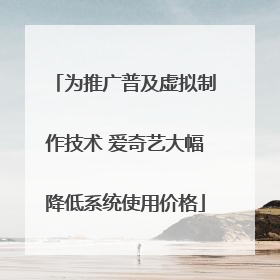 为推广普及虚拟制作技术 爱奇艺大幅降低系统使用价格