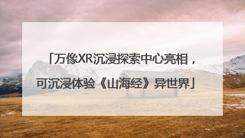 万像XR沉浸探索中心亮相，可沉浸体验《山海经》异世界