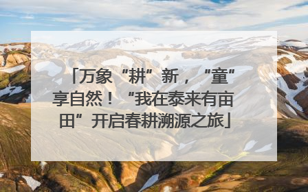万象“耕”新，“童”享自然！“我在泰来有亩田”开启春耕溯源之旅
