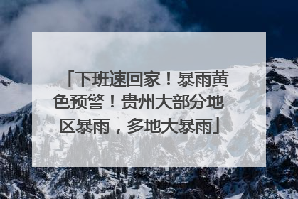 下班速回家！暴雨黄色预警！贵州大部分地区暴雨，多地大暴雨