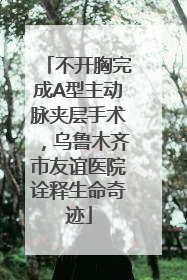 不开胸完成A型主动脉夹层手术，乌鲁木齐市友谊医院诠释生命奇迹