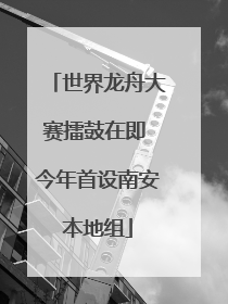 世界龙舟大赛擂鼓在即 今年首设南安本地组