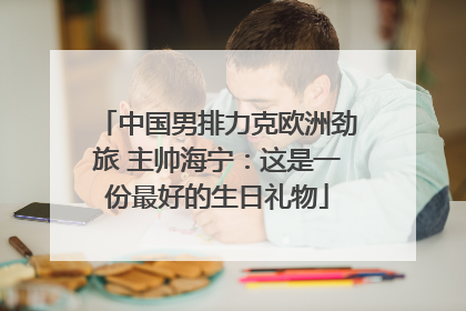 中国男排力克欧洲劲旅 主帅海宁：这是一份最好的生日礼物