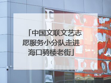 中国文联文艺志愿服务小分队走进海口骑楼老街