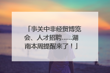 事关中非经贸博览会、人才招聘……湖南本周提醒来了！