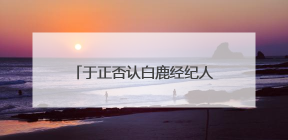 于正否认白鹿经纪人是自己表妹：不会跟同事做朋友，不会让亲友介入到我的工作