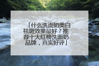 什么洗面奶美白祛斑效果最好？推荐十大红榜洗面奶品牌，真实好评