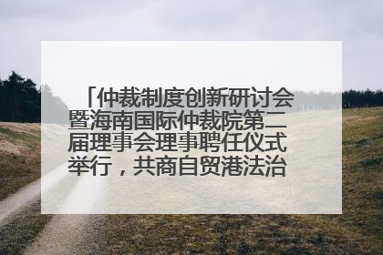 仲裁制度创新研讨会暨海南国际仲裁院第二届理事会理事聘任仪式举行，共商自贸港法治建设新路径