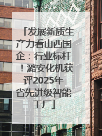发展新质生产力看山西国企：行业标杆！潞安化机获评2025年省先进级智能工厂
