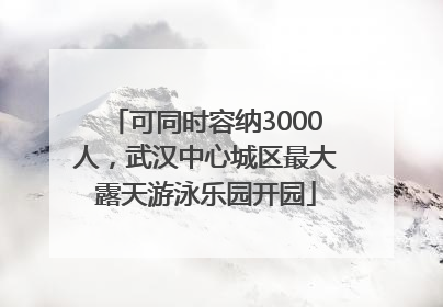 可同时容纳3000人，武汉中心城区最大露天游泳乐园开园