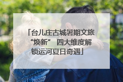 台儿庄古城暑期文旅“焕新” 四大维度解锁运河夏日奇遇