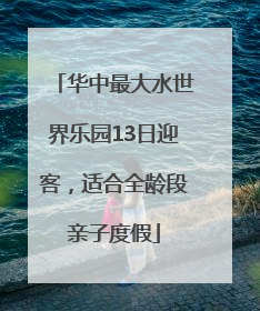 华中最大水世界乐园13日迎客，适合全龄段亲子度假
