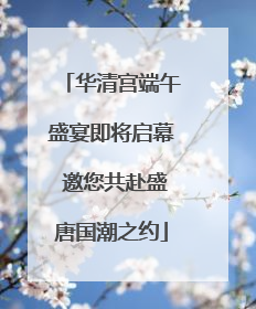 华清宫端午盛宴即将启幕 邀您共赴盛唐国潮之约