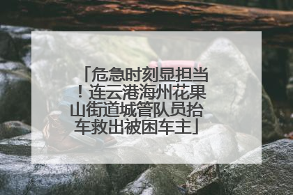 危急时刻显担当！连云港海州花果山街道城管队员抬车救出被困车主